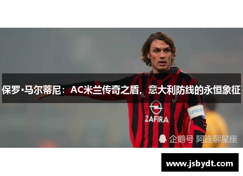 保罗·马尔蒂尼:AC米兰传奇之盾,意大利防线的永恒象征 保罗·马尔蒂尼:AC米兰传奇之盾,意大利防线的永恒象征