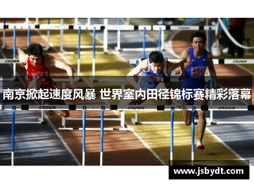 南京掀起速度风暴 世界室内田径锦标赛精彩落幕 南京掀起速度风暴 世界室内田径锦标赛精彩落幕