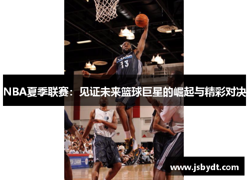 NBA夏季联赛:见证未来篮球巨星的崛起与精彩对决 NBA夏季联赛:见证未来篮球巨星的崛起与精彩对决