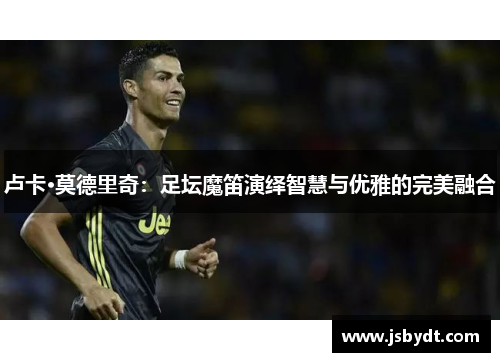 卢卡·莫德里奇:足坛魔笛演绎智慧与优雅的完美融合 卢卡·莫德里奇:足坛魔笛演绎智慧与优雅的完美融合