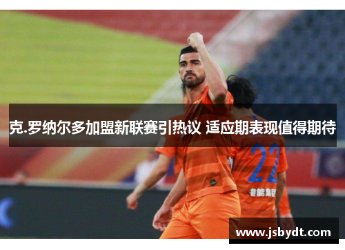 克.罗纳尔多加盟新联赛引热议 适应期表现值得期待 克.罗纳尔多加盟新联赛引热议 适应期表现值得期待