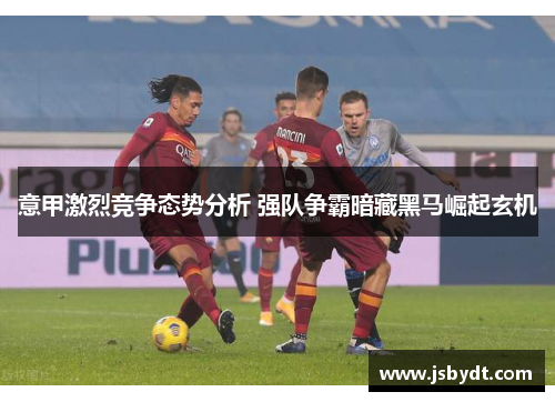 意甲激烈竞争态势分析 强队争霸暗藏黑马崛起玄机 意甲激烈竞争态势分析 强队争霸暗藏黑马崛起玄机