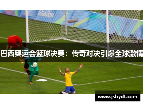 巴西奥运会篮球决赛：传奇对决引爆全球激情